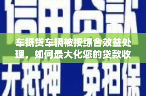 噶尔车抵贷车辆被按综合效益处理，如何最大化您的贷款收益？